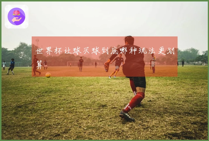 世界杯让球买球到底哪种玩法更划算