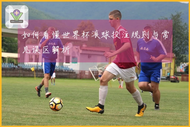 如何看懂世界杯滚球投注规则与常见误区解析